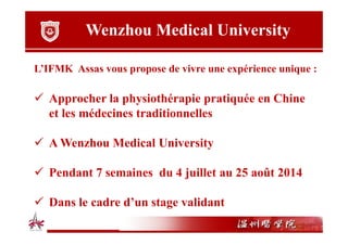 Wenzhou Medical University
L’IFMK Assas vous propose de vivre une expérience unique :

Approcher la physiothérapie pratiquée en Chine
et les médecines traditionnelles
A Wenzhou Medical University
Pendant 7 semaines du 4 juillet au 25 août 2014
Dans le cadre d’un stage validant

 