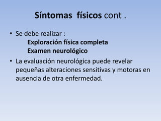 Síntomas físicos cont .
• Se debe realizar :
      Exploración física completa
      Examen neurológico
• La evaluación neurológica puede revelar
  pequeñas alteraciones sensitivas y motoras en
  ausencia de otra enfermedad.
 