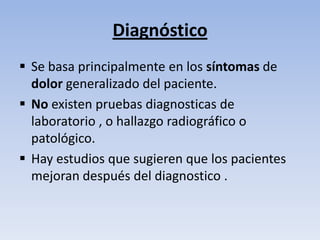 Diagnóstico
 Se basa principalmente en los síntomas de
  dolor generalizado del paciente.
 No existen pruebas diagnosticas de
  laboratorio , o hallazgo radiográfico o
  patológico.
 Hay estudios que sugieren que los pacientes
  mejoran después del diagnostico .
 