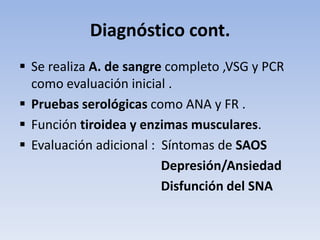 Diagnóstico cont.
 Se realiza A. de sangre completo ,VSG y PCR
  como evaluación inicial .
 Pruebas serológicas como ANA y FR .
 Función tiroidea y enzimas musculares.
 Evaluación adicional : Síntomas de SAOS
                         Depresión/Ansiedad
                         Disfunción del SNA
 