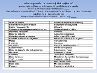 Indice de gravedad de síntomas ( SS-Score) Parte 2
              Marque cada casilla de un síntoma que ha sufrido la semana pasada.
                         Cuente el nº de síntomas y anotelo aquí : ____
Si es 0 síntomas su puntuación es 0. Entre 1 y 10 su puntuación es 1. Entre 11 y 24 su puntuación
                              es 2. Si es 25 o + su puntuación es 3
                 Anote su puntuación de la SS-Score Parte 2 ( entre 0 y 3) :_____
 