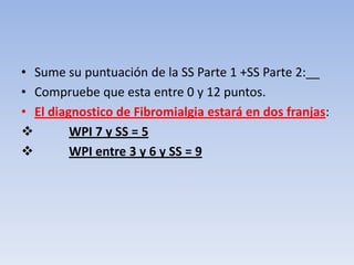 • Sume su puntuación de la SS Parte 1 +SS Parte 2:__
• Compruebe que esta entre 0 y 12 puntos.
• El diagnostico de Fibromialgia estará en dos franjas:
        WPI 7 y SS = 5
        WPI entre 3 y 6 y SS = 9
 