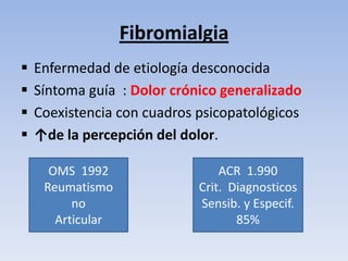 Fibromialgia
   Enfermedad de etiología desconocida
   Síntoma guía : Dolor crónico generalizado
   Coexistencia con cuadros psicopatológicos
   ↑de la percepción del dolor.

      OMS 1992                   ACR 1.990
     Reumatismo              Crit. Diagnosticos
          no                 Sensib. y Especif.
       Articular                    85%
 