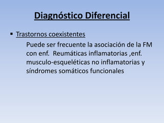 Diagnóstico Diferencial
 Trastornos coexistentes
     Puede ser frecuente la asociación de la FM
     con enf. Reumáticas inflamatorias ,enf.
     musculo-esqueléticas no inflamatorias y
     síndromes somáticos funcionales
 