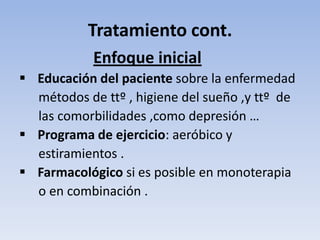 Tratamiento cont.
            Enfoque inicial
 Educación del paciente sobre la enfermedad
  métodos de ttº , higiene del sueño ,y ttº de
  las comorbilidades ,como depresión …
 Programa de ejercicio: aeróbico y
  estiramientos .
 Farmacológico si es posible en monoterapia
  o en combinación .
 