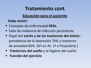 Tratamiento cont.
           Educación para el paciente
 Debe incluir:
 Concepto de enfermedad REAL
 Falta de evidencia de infección persistente
 Papel del estrés y de los trastornos del ánimo :
  prevalencia de la depresión 74% y trastorno
  de ansiedad 60% (ttº en At. 1ª o Psiquiatría )
 Trastornos del sueño y la higiene del sueño
 Función del ejercicio
 