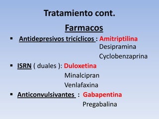 Tratamiento cont.
                  Farmacos
 Antidepresivos tricíclicos : Amitriptilina
                               Desipramina
                               Cyclobenzaprina
 ISRN ( duales ): Duloxetina
                   Minalcipran
                   Venlafaxina
 Anticonvulsivantes : Gabapentina
                         Pregabalina
 