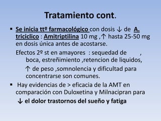 Tratamiento cont.
 Se inicia ttº farmacológico con dosis ↓ de A.
  triciclico : Amitriptilina 10 mg ,↑ hasta 25-50 mg
  en dosis única antes de acostarse.
  Efectos 2º st en amayores : sequedad de        ,
       boca, estreñimiento ,retencion de liquidos,
      ↑ de peso ,somnolencia y dificultad para
       concentrarse son comunes.
 Hay evidencias de > eficacia de la AMT en
  comparación con Duloxetina y Milnacipran para
   ↓ el dolor trastornos del sueño y fatiga
 
