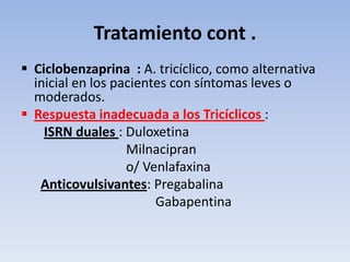 Tratamiento cont .
 Ciclobenzaprina : A. tricíclico, como alternativa
  inicial en los pacientes con síntomas leves o
  moderados.
 Respuesta inadecuada a los Tricíclicos :
    ISRN duales : Duloxetina
                   Milnacipran
                   o/ Venlafaxina
   Anticovulsivantes: Pregabalina
                        Gabapentina
 