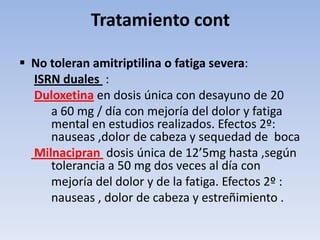 Tratamiento cont

 No toleran amitriptilina o fatiga severa:
  ISRN duales :
  Duloxetina en dosis única con desayuno de 20
     a 60 mg / día con mejoría del dolor y fatiga
     mental en estudios realizados. Efectos 2º:
     nauseas ,dolor de cabeza y sequedad de boca
  Milnacipran dosis única de 12’5mg hasta ,según
     tolerancia a 50 mg dos veces al día con
     mejoría del dolor y de la fatiga. Efectos 2º :
     nauseas , dolor de cabeza y estreñimiento .
 