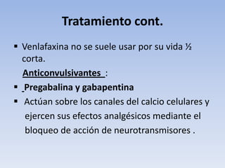 Tratamiento cont.
 Venlafaxina no se suele usar por su vida ½
  corta.
  Anticonvulsivantes :
 Pregabalina y gabapentina
 Actúan sobre los canales del calcio celulares y
   ejercen sus efectos analgésicos mediante el
   bloqueo de acción de neurotransmisores .
 
