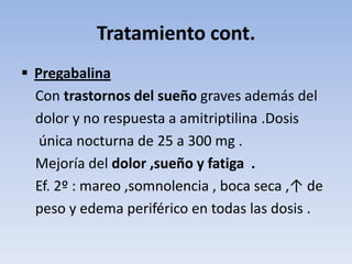 Tratamiento cont.
 Pregabalina
  Con trastornos del sueño graves además del
  dolor y no respuesta a amitriptilina .Dosis
   única nocturna de 25 a 300 mg .
  Mejoría del dolor ,sueño y fatiga .
  Ef. 2º : mareo ,somnolencia , boca seca ,↑ de
  peso y edema periférico en todas las dosis .
 