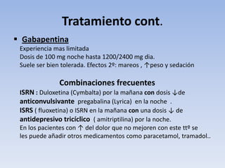 Tratamiento cont.
 Gabapentina
 Experiencia mas limitada
 Dosis de 100 mg noche hasta 1200/2400 mg dia.
 Suele ser bien tolerada. Efectos 2º: mareos , ↑peso y sedación

               Combinaciones frecuentes
 ISRN : Duloxetina (Cymbalta) por la mañana con dosis ↓de
 anticonvulsivante pregabalina (Lyrica) en la noche .
 ISRS ( fluoxetina) o ISRN en la mañana con una dosis ↓ de
 antidepresivo tricíclico ( amitriptilina) por la noche.
 En los pacientes con ↑ del dolor que no mejoren con este ttº se
 les puede añadir otros medicamentos como paracetamol, tramadol..
 
