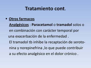 Tratamiento cont.
 Otros farmacos
  Analgésicos : Paracetamol o tramadol solos o
  en combinación con carácter temporal por
  una exacerbación de la enfermedad .
  El tramadol tb inhibe la recaptación de seroto-
  nina y norepinefrina ,lo que puede contribuir
  a su efecto analgésico en el dolor crónico .
 