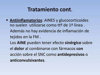 Tratamiento cont.
 Antiinflamatorios: AINES y glucocorticoides
  no suelen utilizarse como ttº de 1ª línea .
  Además no hay evidencia de inflamación de
  tejidos en la FM .
  Los AINE pueden tener efecto sinérgico sobre
  el dolor al combinarse con fármacos con
  acción sobre el SNC como antidepresivos o
  anticonvulsivantes.
 