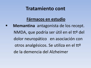 Tratamiento cont
           Fármacos en estudio
   Memantina antagonista de los recept.
    NMDA, que podría ser útil en el ttº del
    dolor neuropático en asociación con
    otros analgésicos. Se utiliza en el ttº
    de la demencia del Alzheimer
 