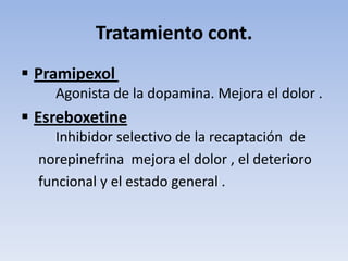 Tratamiento cont.
 Pramipexol
    Agonista de la dopamina. Mejora el dolor .
 Esreboxetine
     Inhibidor selectivo de la recaptación de
  norepinefrina mejora el dolor , el deterioro
  funcional y el estado general .
 