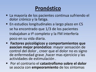 Pronóstico
 La mayoría de los pacientes continua sufriendo el
  dolor crónico y la fatiga.
 En estudios longitudinales a largo plazo en CS
  se ha encontrado que 1/3 de los pacientes
  trabajaban a tº completo y la FM interfería
  poco en su vida diaria.
 Factores psicológicos y comportamientos que
  asocian mejor pronóstico: mayor sensación de
  control del dolor , creer que el dolor no es signo
  de enfermedad grave ,hacer mas ejercicio y las
  actividades de estimulación .
 Por el contrario el catastrofismo sobre el dolor
  se asocia con empeoramiento de los síntomas
 
