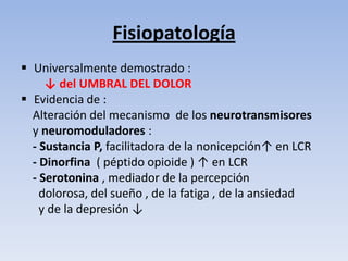 Fisiopatología
 Universalmente demostrado :
     ↓ del UMBRAL DEL DOLOR
 Evidencia de :
  Alteración del mecanismo de los neurotransmisores
  y neuromoduladores :
  - Sustancia P, facilitadora de la nonicepción↑ en LCR
  - Dinorfina ( péptido opioide ) ↑ en LCR
  - Serotonina , mediador de la percepción
    dolorosa, del sueño , de la fatiga , de la ansiedad
    y de la depresión ↓
 