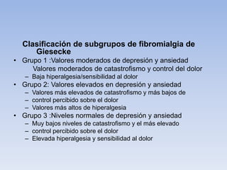 Clasificación de subgrupos de fibromialgia de
     Giesecke
• Grupo 1 :Valores moderados de depresión y ansiedad
     Valores moderados de catastrofismo y control del dolor
   – Baja hiperalgesia/sensibilidad al dolor
• Grupo 2: Valores elevados en depresión y ansiedad
   – Valores más elevados de catastrofismo y más bajos de
   – control percibido sobre el dolor
   – Valores más altos de hiperalgesia
• Grupo 3 :Niveles normales de depresión y ansiedad
   – Muy bajos niveles de catastrofismo y el más elevado
   – control percibido sobre el dolor
   – Elevada hiperalgesia y sensibilidad al dolor
 