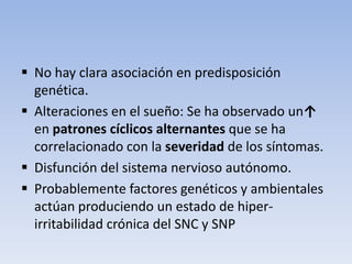  No hay clara asociación en predisposición
  genética.
 Alteraciones en el sueño: Se ha observado un↑
  en patrones cíclicos alternantes que se ha
  correlacionado con la severidad de los síntomas.
 Disfunción del sistema nervioso autónomo.
 Probablemente factores genéticos y ambientales
  actúan produciendo un estado de hiper-
  irritabilidad crónica del SNC y SNP
 