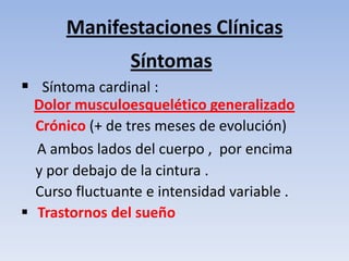 Manifestaciones Clínicas
                Síntomas
 Síntoma cardinal :
  Dolor musculoesquelético generalizado
  Crónico (+ de tres meses de evolución)
  A ambos lados del cuerpo , por encima
  y por debajo de la cintura .
  Curso fluctuante e intensidad variable .
 Trastornos del sueño
 