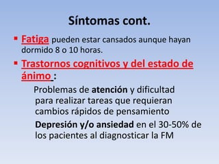 Síntomas cont.
 Fatiga pueden estar cansados aunque hayan
 dormido 8 o 10 horas.
 Trastornos cognitivos y del estado de
  ánimo :
    Problemas de atención y dificultad
    para realizar tareas que requieran
    cambios rápidos de pensamiento
    Depresión y/o ansiedad en el 30-50% de
    los pacientes al diagnosticar la FM
 