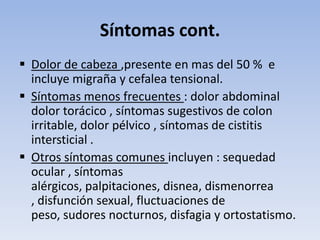 Síntomas cont.
 Dolor de cabeza ,presente en mas del 50 % e
  incluye migraña y cefalea tensional.
 Síntomas menos frecuentes : dolor abdominal
  dolor torácico , síntomas sugestivos de colon
  irritable, dolor pélvico , síntomas de cistitis
  intersticial .
 Otros síntomas comunes incluyen : sequedad
  ocular , síntomas
  alérgicos, palpitaciones, disnea, dismenorrea
  , disfunción sexual, fluctuaciones de
  peso, sudores nocturnos, disfagia y ortostatismo.
 