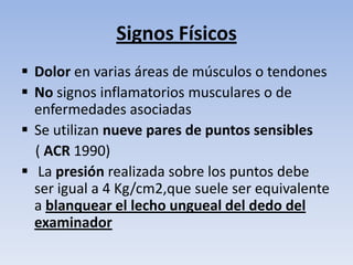 Signos Físicos
 Dolor en varias áreas de músculos o tendones
 No signos inflamatorios musculares o de
  enfermedades asociadas
 Se utilizan nueve pares de puntos sensibles
  ( ACR 1990)
 La presión realizada sobre los puntos debe
  ser igual a 4 Kg/cm2,que suele ser equivalente
  a blanquear el lecho ungueal del dedo del
  examinador
 