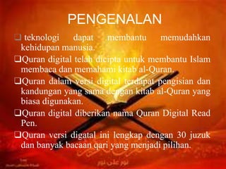 PENGENALAN
❑ teknologi dapat membantu memudahkan
kehidupan manusia.
❑Quran digital telah dicipta untuk membantu Islam
membaca dan memahami kitab al-Quran.
❑Quran dalam versi digital terdapat pengisian dan
kandungan yang sama dengan kitab al-Quran yang
biasa digunakan.
❑Quran digital diberikan nama Quran Digital Read
Pen.
❑Quran versi digatal ini lengkap dengan 30 juzuk
dan banyak bacaan qari yang menjadi pilihan.
 