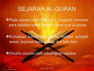 SEJARAH AL-QURAN
❖Pada zaman rasulullah s.a.w, baginda meminta
para sahabat untuk menulis ayat-ayat al-quran.
❖Ketiadaan kertas lalu ditulis melalui pelepah
tamar, kepinan batu, tulang dan lain-lain.
❖Disalin semula oleh sebahagian sahabat.
 