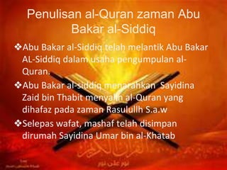Penulisan al-Quran zaman Abu
Bakar al-Siddiq
❖Abu Bakar al-Siddiq telah melantik Abu Bakar
AL-Siddiq dalam usaha pengumpulan al-
Quran.
❖Abu Bakar al-siddiq menarahkan Sayidina
Zaid bin Thabit menyalin al-Quran yang
dihafaz pada zaman Rasulullh S.a.w
❖Selepas wafat, mashaf telah disimpan
dirumah Sayidina Umar bin al-Khatab
 