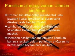Penulisan al-quran zaman Uthman
bin Affan
❖Uthman bin Affan telah membentuk satu
jawatan kuasa penulisan al-quran yang
diketuai oleh Zaid bin Thabit.
❖Lembaran suhuf diambil dari simpanan
Sayidatina Hafsah binti Umar dijadikan
mashaf.
❖Memberi nasihat dan meletakkan panduan
bahawa rujukan dalam penulisan al-Quran itu
berdasarkan bacaan para al-Qura’.
 