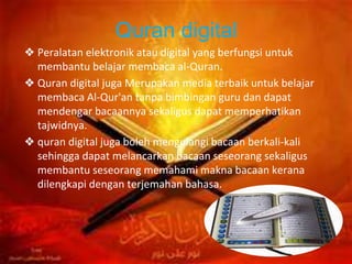 Quran digital
❖ Peralatan elektronik atau digital yang berfungsi untuk
membantu belajar membaca al-Quran.
❖ Quran digital juga Merupakan media terbaik untuk belajar
membaca Al-Qur'an tanpa bimbingan guru dan dapat
mendengar bacaannya sekaligus dapat memperhatikan
tajwidnya.
❖ quran digital juga boleh mengulangi bacaan berkali-kali
sehingga dapat melancarkan bacaan seseorang sekaligus
membantu seseorang memahami makna bacaan kerana
dilengkapi dengan terjemahan bahasa.
 