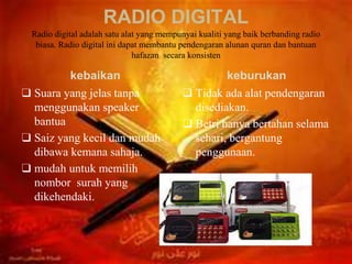 RADIO DIGITAL
Radio digital adalah satu alat yang mempunyai kualiti yang baik berbanding radio
biasa. Radio digital ini dapat membantu pendengaran alunan quran dan bantuan
hafazan secara konsisten
kebaikan
❑ Suara yang jelas tanpa
menggunakan speaker
bantua
❑ Saiz yang kecil dan mudah
dibawa kemana sahaja.
❑ mudah untuk memilih
nombor surah yang
dikehendaki.
keburukan
❑ Tidak ada alat pendengaran
disediakan.
❑ Betri hanya bertahan selama
sehari, bergantung
penggunaan.
 