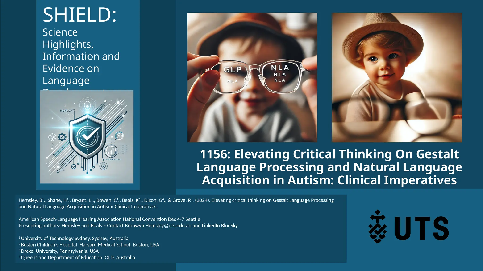 1156: Elevating Critical Thinking On Gestalt
Language Processing and Natural Language
Acquisition in Autism: Clinical Imperatives
Hemsley, B1
., Shane, H2
., Bryant, L1
., Bowen, C1
., Beals, K3
., Dixon, G4
., & Grove, R1
. (2024). Elevating critical thinking on Gestalt Language Processing
and Natural Language Acquisition in Autism: Clinical Imperatives.
American Speech-Language Hearing Association National Convention Dec 4-7 Seattle
Presenting authors: Hemsley and Beals – Contact Bronwyn.Hemsley@uts.edu.au and LinkedIn BlueSky
1 University of Technology Sydney, Sydney, Australia
2 Boston Children’s Hospital, Harvard Medical School, Boston, USA
3 Drexel University, Pennsylvania, USA
4 Queensland Department of Education, QLD, Australia
SHIELD:
Science
Highlights,
Information and
Evidence on
Language
Development
 