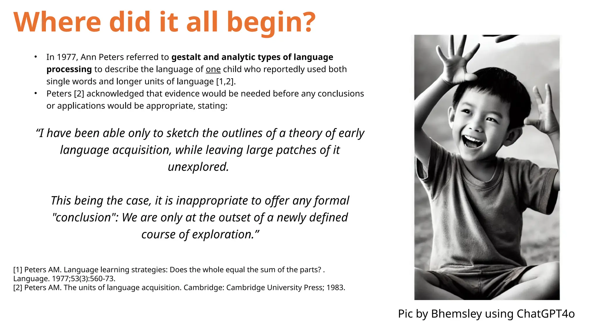 Where did it all begin?
• In 1977, Ann Peters referred to gestalt and analytic types of language
processing to describe the language of one child who reportedly used both
single words and longer units of language [1,2].
• Peters [2] acknowledged that evidence would be needed before any conclusions
or applications would be appropriate, stating:
“I have been able only to sketch the outlines of a theory of early
language acquisition, while leaving large patches of it
unexplored.
This being the case, it is inappropriate to offer any formal
"conclusion": We are only at the outset of a newly defined
course of exploration.”
[1] Peters AM. Language learning strategies: Does the whole equal the sum of the parts? .
Language. 1977;53(3):560-73.
[2] Peters AM. The units of language acquisition. Cambridge: Cambridge University Press; 1983.
Pic by Bhemsley using ChatGPT4o
 