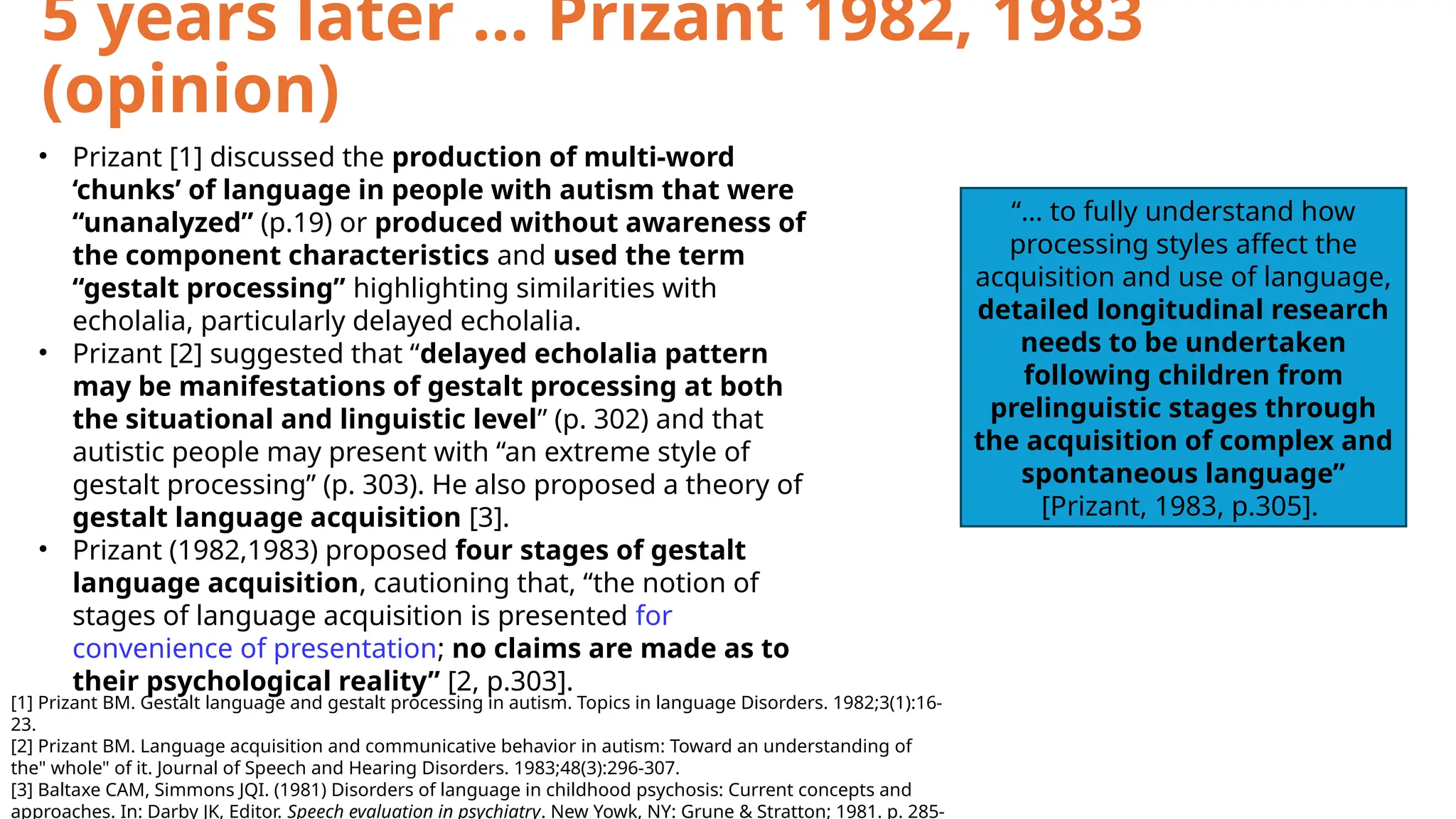 • Prizant [1] discussed the production of multi-word
‘chunks’ of language in people with autism that were
“unanalyzed” (p.19) or produced without awareness of
the component characteristics and used the term
“gestalt processing” highlighting similarities with
echolalia, particularly delayed echolalia.
• Prizant [2] suggested that “delayed echolalia pattern
may be manifestations of gestalt processing at both
the situational and linguistic level” (p. 302) and that
autistic people may present with “an extreme style of
gestalt processing” (p. 303). He also proposed a theory of
gestalt language acquisition [3].
• Prizant (1982,1983) proposed four stages of gestalt
language acquisition, cautioning that, “the notion of
stages of language acquisition is presented for
convenience of presentation; no claims are made as to
their psychological reality” [2, p.303].
[1] Prizant BM. Gestalt language and gestalt processing in autism. Topics in language Disorders. 1982;3(1):16-
23.
[2] Prizant BM. Language acquisition and communicative behavior in autism: Toward an understanding of
the" whole" of it. Journal of Speech and Hearing Disorders. 1983;48(3):296-307.
[3] Baltaxe CAM, Simmons JQI. (1981) Disorders of language in childhood psychosis: Current concepts and
approaches. In: Darby JK, Editor. Speech evaluation in psychiatry. New Yowk, NY: Grune & Stratton; 1981. p. 285-
5 years later … Prizant 1982, 1983
(opinion)
“… to fully understand how
processing styles affect the
acquisition and use of language,
detailed longitudinal research
needs to be undertaken
following children from
prelinguistic stages through
the acquisition of complex and
spontaneous language”
[Prizant, 1983, p.305].
 