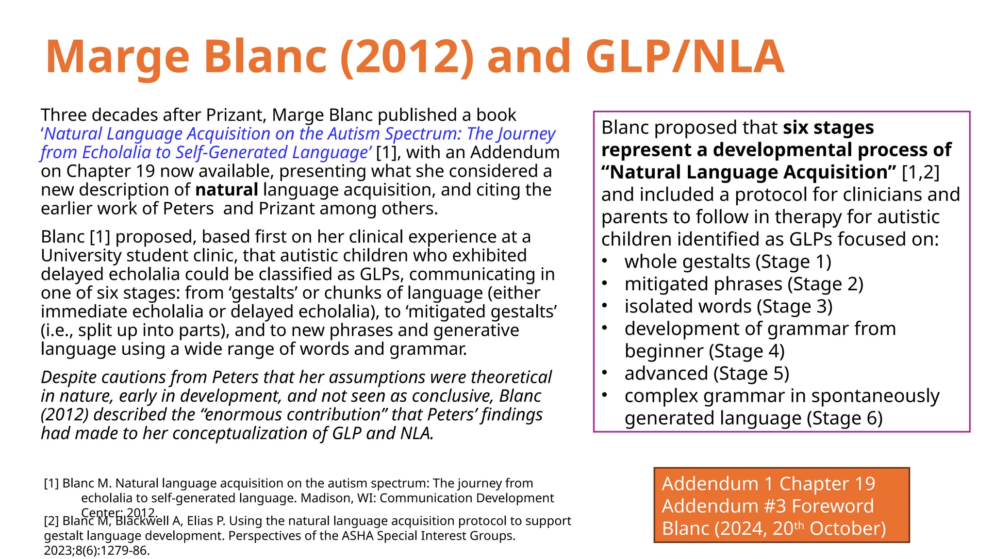 Marge Blanc (2012) and GLP/NLA
Three decades after Prizant, Marge Blanc published a book
‘Natural Language Acquisition on the Autism Spectrum: The Journey
from Echolalia to Self-Generated Language’ [1], with an Addendum
on Chapter 19 now available, presenting what she considered a
new description of natural language acquisition, and citing the
earlier work of Peters and Prizant among others.
Blanc [1] proposed, based first on her clinical experience at a
University student clinic, that autistic children who exhibited
delayed echolalia could be classified as GLPs, communicating in
one of six stages: from ‘gestalts’ or chunks of language (either
immediate echolalia or delayed echolalia), to ‘mitigated gestalts’
(i.e., split up into parts), and to new phrases and generative
language using a wide range of words and grammar.
Despite cautions from Peters that her assumptions were theoretical
in nature, early in development, and not seen as conclusive, Blanc
(2012) described the “enormous contribution” that Peters’ findings
had made to her conceptualization of GLP and NLA.
[1] Blanc M. Natural language acquisition on the autism spectrum: The journey from
echolalia to self-generated language. Madison, WI: Communication Development
Center; 2012.
Blanc proposed that six stages
represent a developmental process of
“Natural Language Acquisition” [1,2]
and included a protocol for clinicians and
parents to follow in therapy for autistic
children identified as GLPs focused on:
• whole gestalts (Stage 1)
• mitigated phrases (Stage 2)
• isolated words (Stage 3)
• development of grammar from
beginner (Stage 4)
• advanced (Stage 5)
• complex grammar in spontaneously
generated language (Stage 6)
[2] Blanc M, Blackwell A, Elias P. Using the natural language acquisition protocol to support
gestalt language development. Perspectives of the ASHA Special Interest Groups.
2023;8(6):1279-86.
Addendum 1 Chapter 19
Addendum #3 Foreword
Blanc (2024, 20th
October)
 