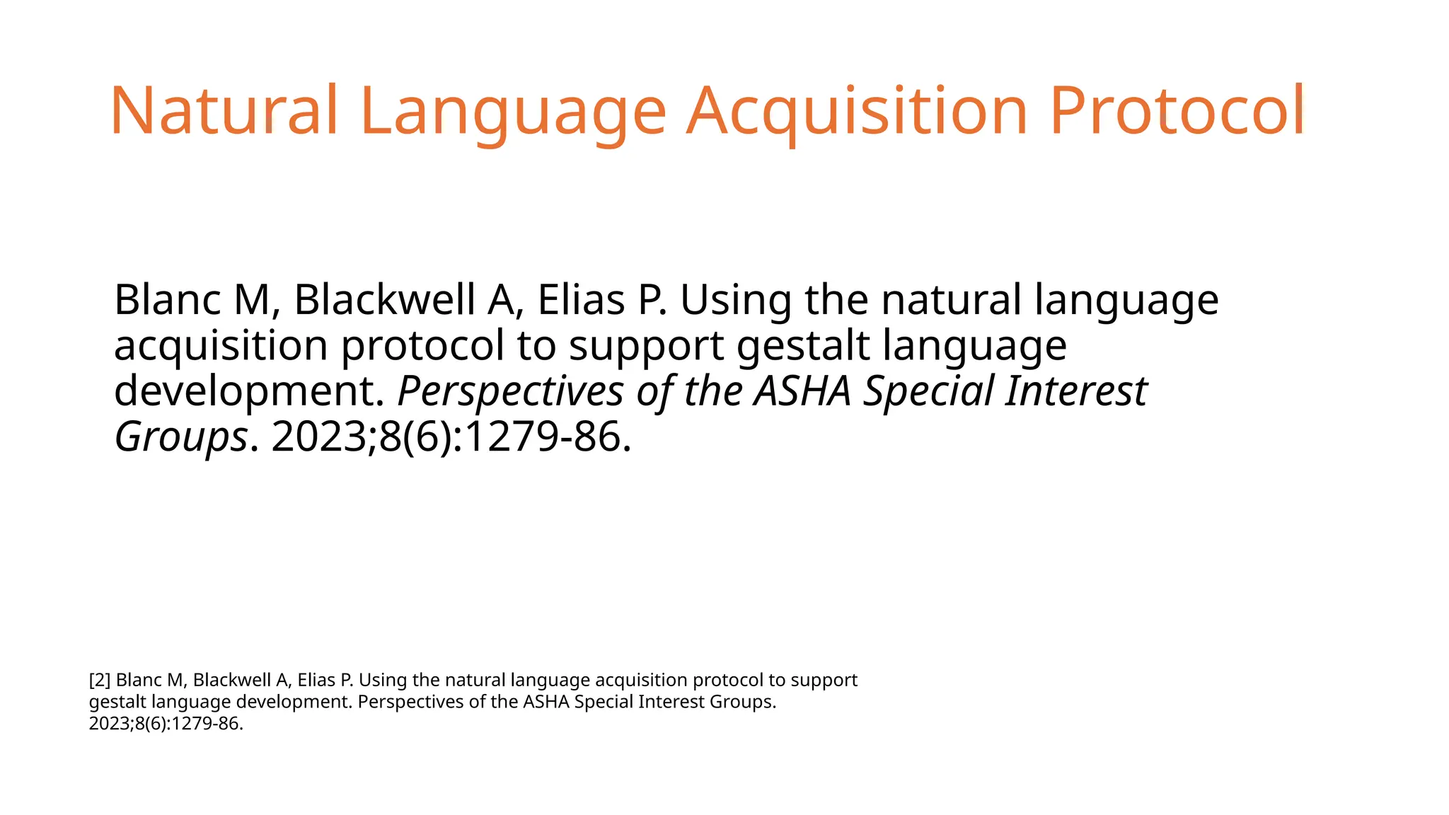Natural Language Acquisition Protocol
Blanc M, Blackwell A, Elias P. Using the natural language
acquisition protocol to support gestalt language
development. Perspectives of the ASHA Special Interest
Groups. 2023;8(6):1279-86.
[2] Blanc M, Blackwell A, Elias P. Using the natural language acquisition protocol to support
gestalt language development. Perspectives of the ASHA Special Interest Groups.
2023;8(6):1279-86.
 