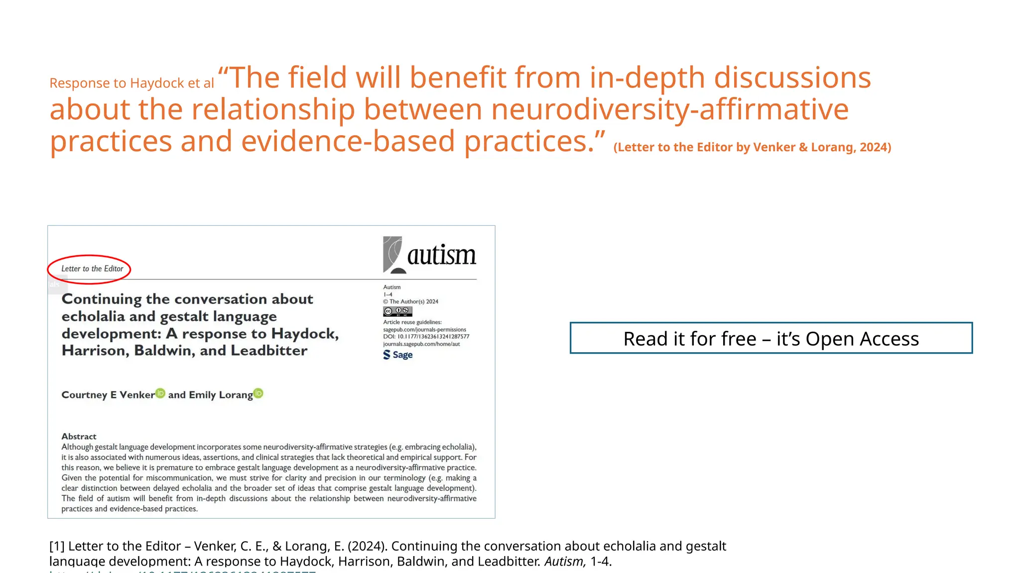 Response to Haydock et al “The field will benefit from in-depth discussions
about the relationship between neurodiversity-affirmative
practices and evidence-based practices.” (Letter to the Editor by Venker & Lorang, 2024)
Read it for free – it’s Open Access
[1] Letter to the Editor – Venker, C. E., & Lorang, E. (2024). Continuing the conversation about echolalia and gestalt
language development: A response to Haydock, Harrison, Baldwin, and Leadbitter. Autism, 1-4.
 