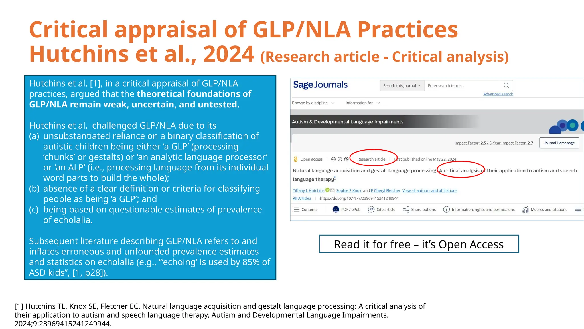 Critical appraisal of GLP/NLA Practices
Hutchins et al., 2024 (Research article - Critical analysis)
Hutchins et al. [1], in a critical appraisal of GLP/NLA
practices, argued that the theoretical foundations of
GLP/NLA remain weak, uncertain, and untested.
Hutchins et al. challenged GLP/NLA due to its
(a) unsubstantiated reliance on a binary classification of
autistic children being either ‘a GLP’ (processing
‘chunks’ or gestalts) or ‘an analytic language processor’
or ‘an ALP’ (i.e., processing language from its individual
word parts to build the whole);
(b) absence of a clear definition or criteria for classifying
people as being ‘a GLP’; and
(c) being based on questionable estimates of prevalence
of echolalia.
Subsequent literature describing GLP/NLA refers to and
inflates erroneous and unfounded prevalence estimates
and statistics on echolalia (e.g., “‘echoing’ is used by 85% of
ASD kids”, [1, p28]).
[1] Hutchins TL, Knox SE, Fletcher EC. Natural language acquisition and gestalt language processing: A critical analysis of
their application to autism and speech language therapy. Autism and Developmental Language Impairments.
2024;9:23969415241249944.
Read it for free – it’s Open Access
 