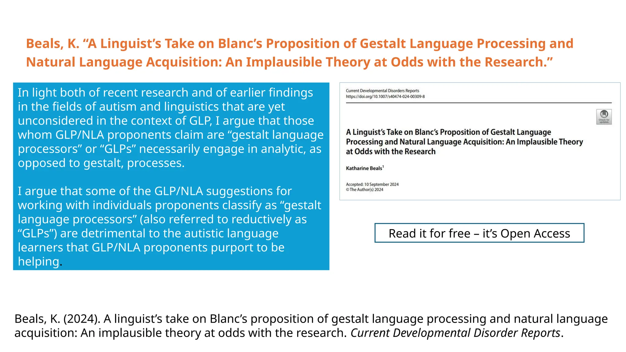 In light both of recent research and of earlier findings
in the fields of autism and linguistics that are yet
unconsidered in the context of GLP, I argue that those
whom GLP/NLA proponents claim are “gestalt language
processors” or “GLPs” necessarily engage in analytic, as
opposed to gestalt, processes.
I argue that some of the GLP/NLA suggestions for
working with individuals proponents classify as “gestalt
language processors” (also referred to reductively as
“GLPs”) are detrimental to the autistic language
learners that GLP/NLA proponents purport to be
helping.
Read it for free – it’s Open Access
Beals, K. (2024). A linguist’s take on Blanc’s proposition of gestalt language processing and natural language
acquisition: An implausible theory at odds with the research. Current Developmental Disorder Reports.
Beals, K. “A Linguist’s Take on Blanc’s Proposition of Gestalt Language Processing and
Natural Language Acquisition: An Implausible Theory at Odds with the Research.”
 