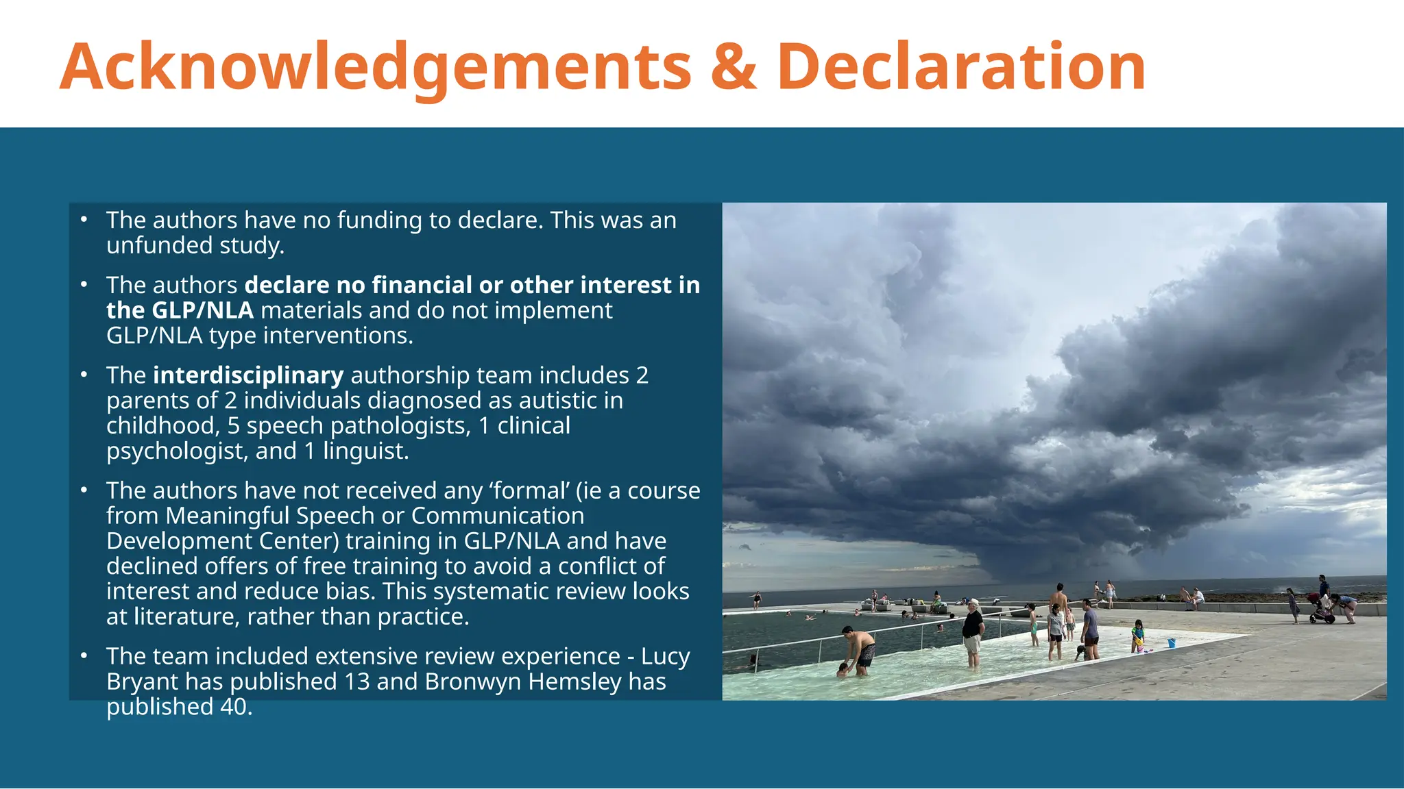 Acknowledgements & Declaration
• The authors have no funding to declare. This was an
unfunded study.
• The authors declare no financial or other interest in
the GLP/NLA materials and do not implement
GLP/NLA type interventions.
• The interdisciplinary authorship team includes 2
parents of 2 individuals diagnosed as autistic in
childhood, 5 speech pathologists, 1 clinical
psychologist, and 1 linguist.
• The authors have not received any ‘formal’ (ie a course
from Meaningful Speech or Communication
Development Center) training in GLP/NLA and have
declined offers of free training to avoid a conflict of
interest and reduce bias. This systematic review looks
at literature, rather than practice.
• The team included extensive review experience - Lucy
Bryant has published 13 and Bronwyn Hemsley has
published 40.
 
