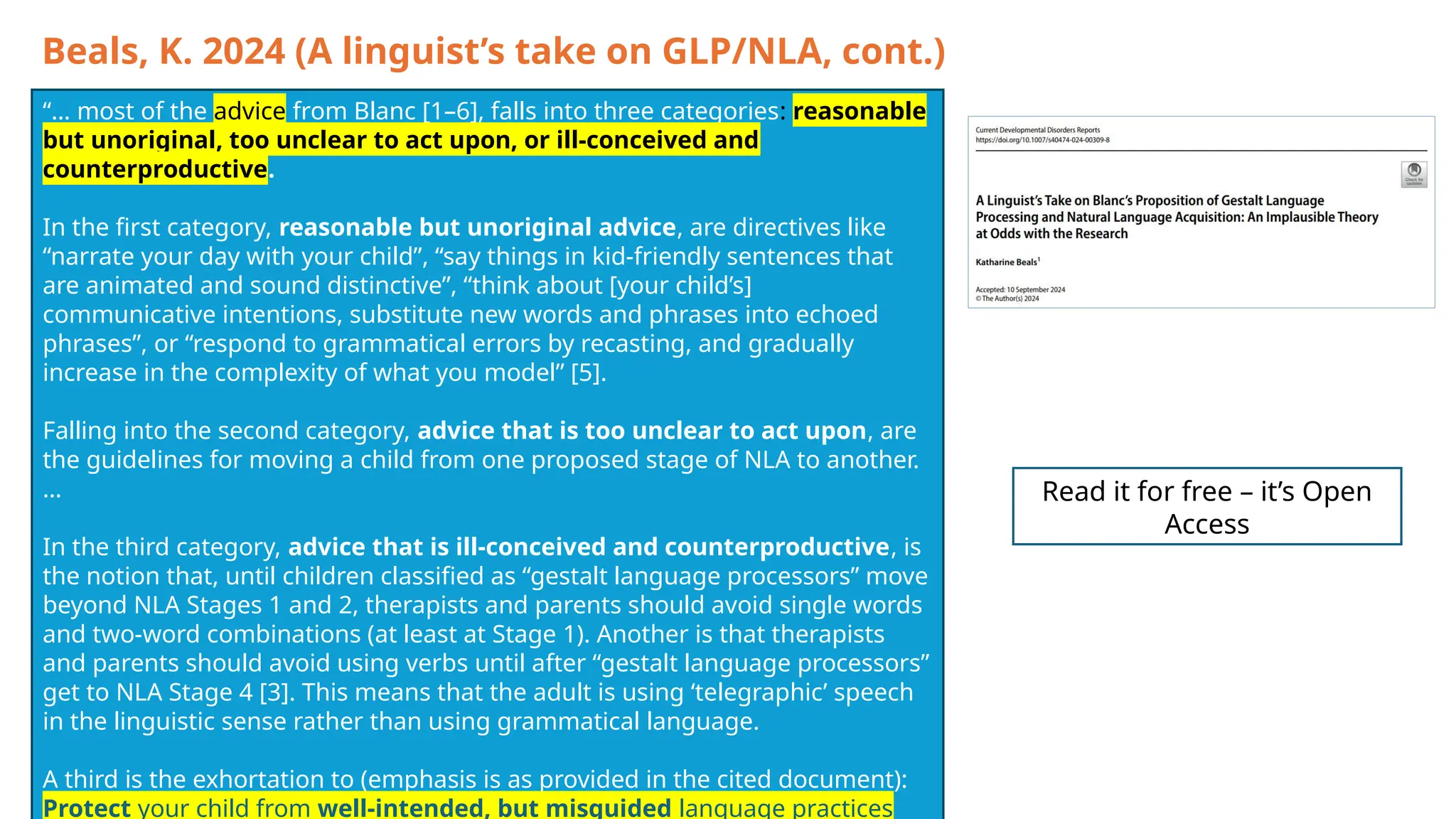 Beals, K. 2024 (A linguist’s take on GLP/NLA, cont.)
“… most of the advice from Blanc [1–6], falls into three categories: reasonable
but unoriginal, too unclear to act upon, or ill-conceived and
counterproductive.
In the first category, reasonable but unoriginal advice, are directives like
“narrate your day with your child”, “say things in kid-friendly sentences that
are animated and sound distinctive”, “think about [your child’s]
communicative intentions, substitute new words and phrases into echoed
phrases”, or “respond to grammatical errors by recasting, and gradually
increase in the complexity of what you model” [5].
Falling into the second category, advice that is too unclear to act upon, are
the guidelines for moving a child from one proposed stage of NLA to another.
…
In the third category, advice that is ill-conceived and counterproductive, is
the notion that, until children classified as “gestalt language processors” move
beyond NLA Stages 1 and 2, therapists and parents should avoid single words
and two-word combinations (at least at Stage 1). Another is that therapists
and parents should avoid using verbs until after “gestalt language processors”
get to NLA Stage 4 [3]. This means that the adult is using ‘telegraphic’ speech
in the linguistic sense rather than using grammatical language.
A third is the exhortation to (emphasis is as provided in the cited document):
Protect your child from well-intended, but misguided language practices
Read it for free – it’s Open
Access
 