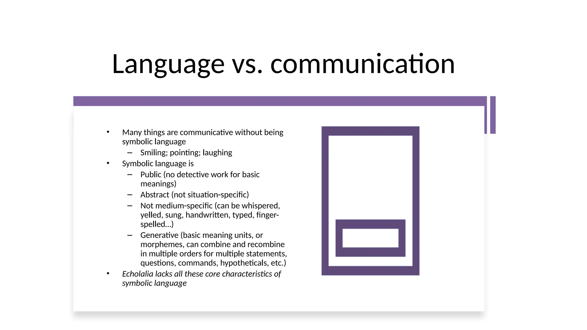 Language vs. communication
• Many things are communicative without being
symbolic language
– Smiling; pointing; laughing
• Symbolic language is
– Public (no detective work for basic
meanings)
– Abstract (not situation-specific)
– Not medium-specific (can be whispered,
yelled, sung, handwritten, typed, finger-
spelled…)
– Generative (basic meaning units, or
morphemes, can combine and recombine
in multiple orders for multiple statements,
questions, commands, hypotheticals, etc.)
• Echolalia lacks all these core characteristics of
symbolic language
 