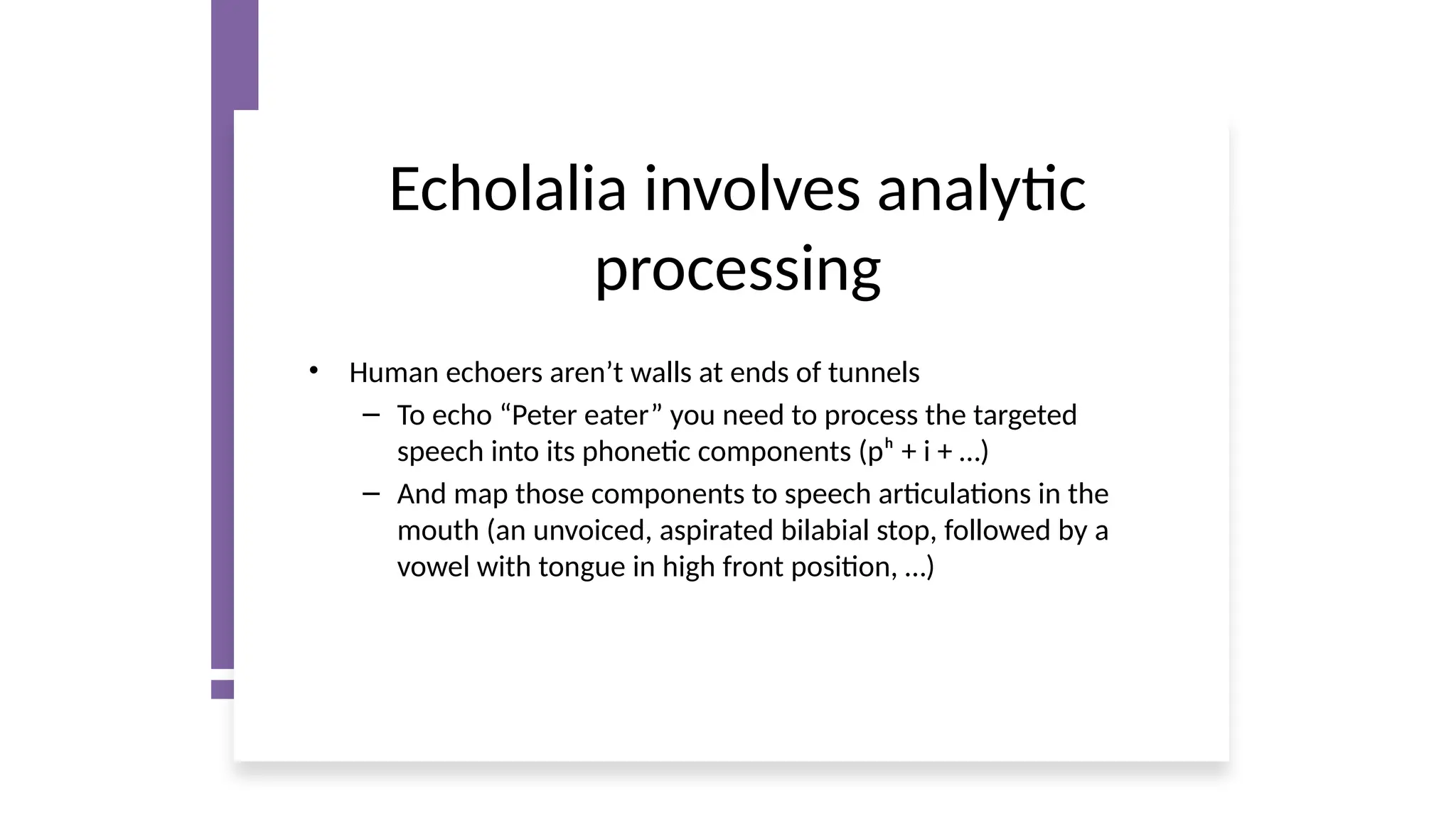 Echolalia involves analytic
processing
• Human echoers aren’t walls at ends of tunnels
– To echo “Peter eater” you need to process the targeted
speech into its phonetic components (pʰ + i + …)
– And map those components to speech articulations in the
mouth (an unvoiced, aspirated bilabial stop, followed by a
vowel with tongue in high front position, …)
 