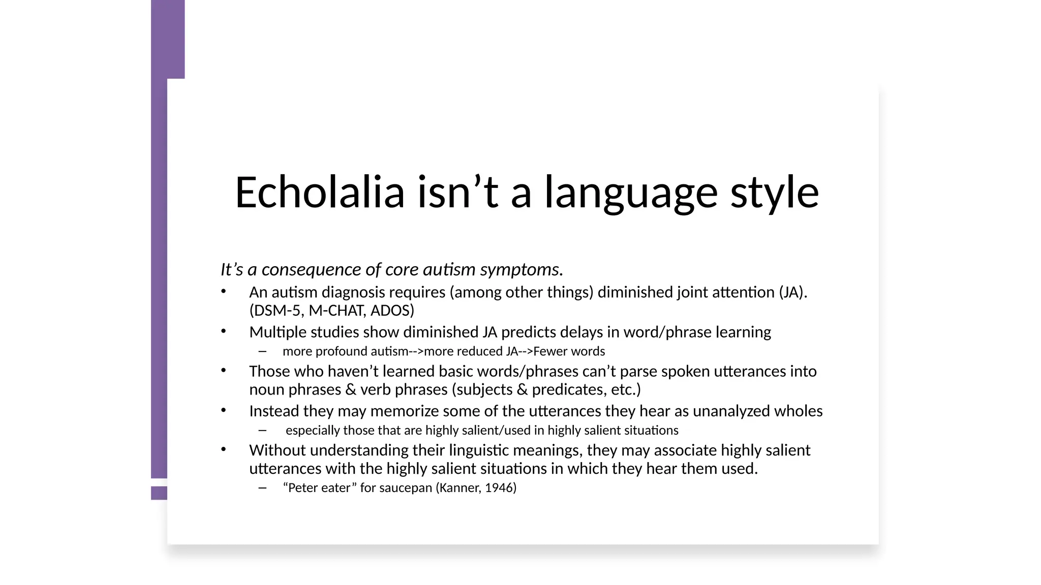 Echolalia isn’t a language style
It’s a consequence of core autism symptoms.
• An autism diagnosis requires (among other things) diminished joint attention (JA).
(DSM-5, M-CHAT, ADOS)
• Multiple studies show diminished JA predicts delays in word/phrase learning
– more profound autism-->more reduced JA-->Fewer words
• Those who haven’t learned basic words/phrases can’t parse spoken utterances into
noun phrases & verb phrases (subjects & predicates, etc.)
• Instead they may memorize some of the utterances they hear as unanalyzed wholes
– especially those that are highly salient/used in highly salient situations
• Without understanding their linguistic meanings, they may associate highly salient
utterances with the highly salient situations in which they hear them used.
– “Peter eater” for saucepan (Kanner, 1946)
 