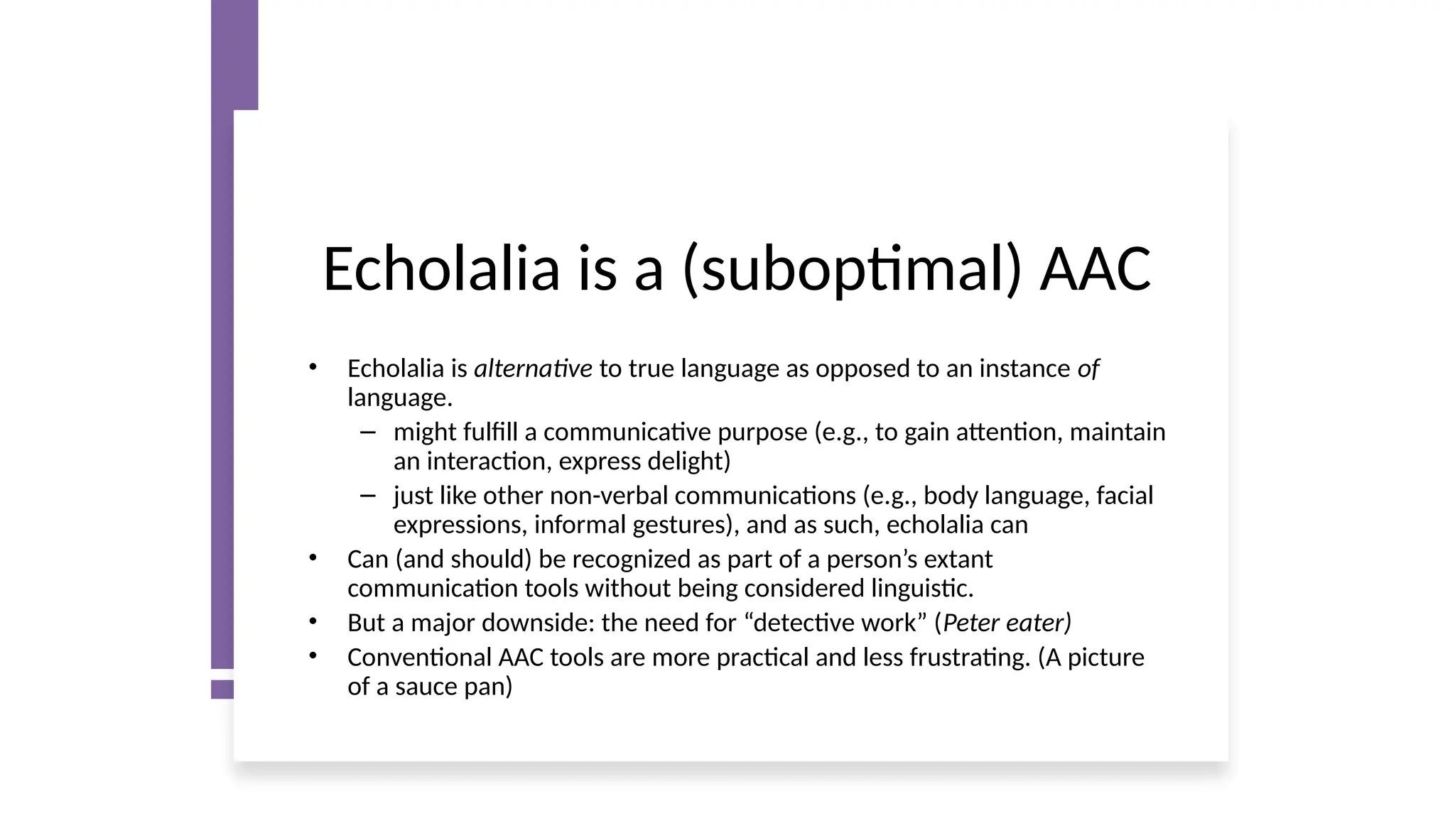 Echolalia is a (suboptimal) AAC
• Echolalia is alternative to true language as opposed to an instance of
language.
– might fulfill a communicative purpose (e.g., to gain attention, maintain
an interaction, express delight)
– just like other non-verbal communications (e.g., body language, facial
expressions, informal gestures), and as such, echolalia can
• Can (and should) be recognized as part of a person’s extant
communication tools without being considered linguistic.
• But a major downside: the need for “detective work” (Peter eater)
• Conventional AAC tools are more practical and less frustrating. (A picture
of a sauce pan)
 