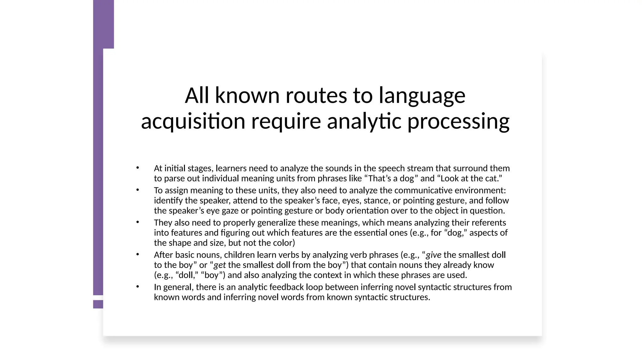 All known routes to language
acquisition require analytic processing
• At initial stages, learners need to analyze the sounds in the speech stream that surround them
to parse out individual meaning units from phrases like “That’s a dog” and “Look at the cat.”
• To assign meaning to these units, they also need to analyze the communicative environment:
identify the speaker, attend to the speaker’s face, eyes, stance, or pointing gesture, and follow
the speaker’s eye gaze or pointing gesture or body orientation over to the object in question.
• They also need to properly generalize these meanings, which means analyzing their referents
into features and figuring out which features are the essential ones (e.g., for “dog,” aspects of
the shape and size, but not the color)
• After basic nouns, children learn verbs by analyzing verb phrases (e.g., “give the smallest doll
to the boy” or “get the smallest doll from the boy”) that contain nouns they already know
(e.g., “doll,” “boy”) and also analyzing the context in which these phrases are used.
• In general, there is an analytic feedback loop between inferring novel syntactic structures from
known words and inferring novel words from known syntactic structures.
 